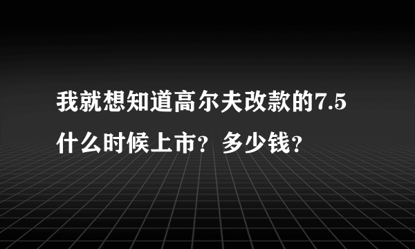 我就想知道高尔夫改款的7.5什么时候上市？多少钱？