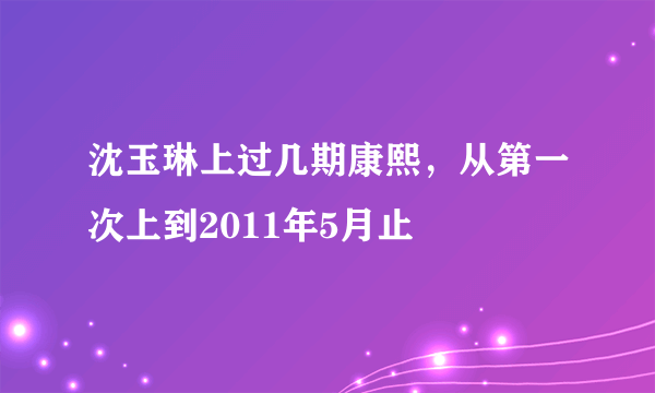 沈玉琳上过几期康熙，从第一次上到2011年5月止