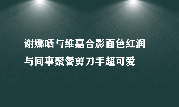 谢娜晒与维嘉合影面色红润 与同事聚餐剪刀手超可爱