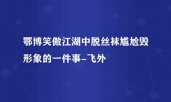 鄂博笑傲江湖中脱丝袜尴尬毁形象的一件事-飞外