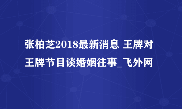 张柏芝2018最新消息 王牌对王牌节目谈婚姻往事_飞外网