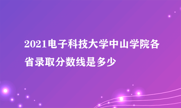 2021电子科技大学中山学院各省录取分数线是多少