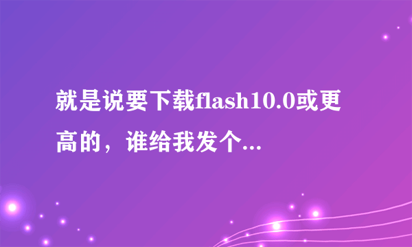 就是说要下载flash10.0或更高的，谁给我发个flash最新版的下载网站，或者给解决办法也行，快的加分