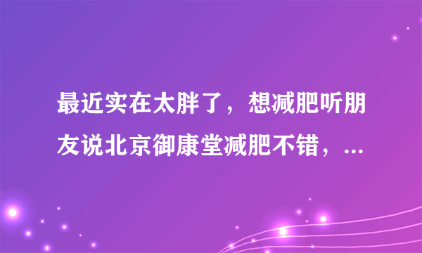 最近实在太胖了，想减肥听朋友说北京御康堂减肥不错，各位你们觉得呢?