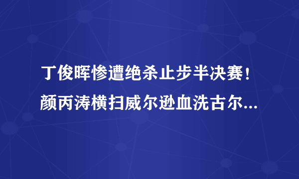 丁俊晖惨遭绝杀止步半决赛！颜丙涛横扫威尔逊血洗古尔德强势夺冠