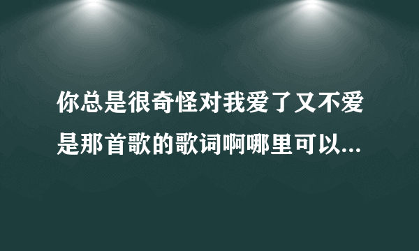 你总是很奇怪对我爱了又不爱是那首歌的歌词啊哪里可以下载到这首歌，求大神指点