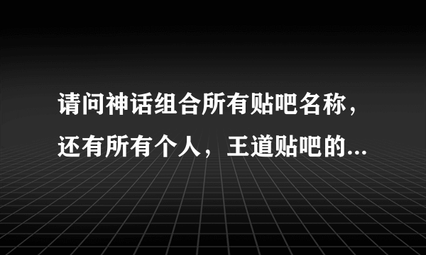 请问神话组合所有贴吧名称，还有所有个人，王道贴吧的名称。谢谢