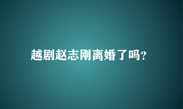 越剧赵志刚离婚了吗？