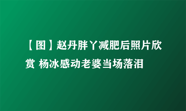 【图】赵丹胖丫减肥后照片欣赏 杨冰感动老婆当场落泪