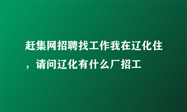 赶集网招聘找工作我在辽化住，请问辽化有什么厂招工