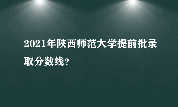 2021年陕西师范大学提前批录取分数线？