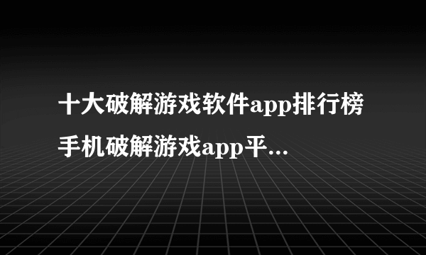 十大破解游戏软件app排行榜 手机破解游戏app平台哪个好