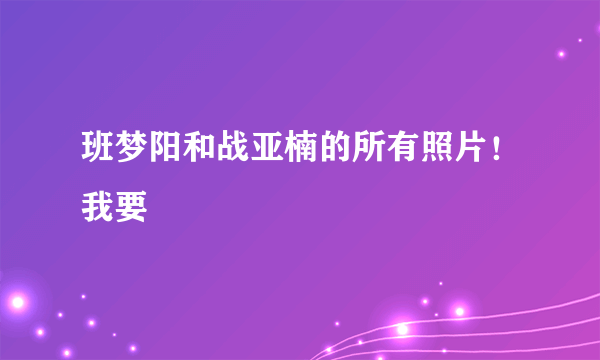 班梦阳和战亚楠的所有照片！我要