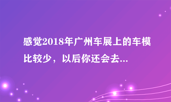 感觉2018年广州车展上的车模比较少，以后你还会去看车展吗？