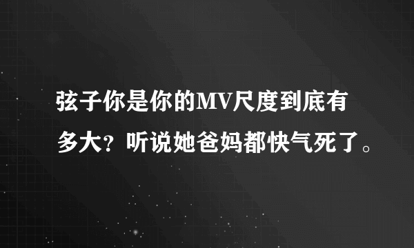 弦子你是你的MV尺度到底有多大？听说她爸妈都快气死了。