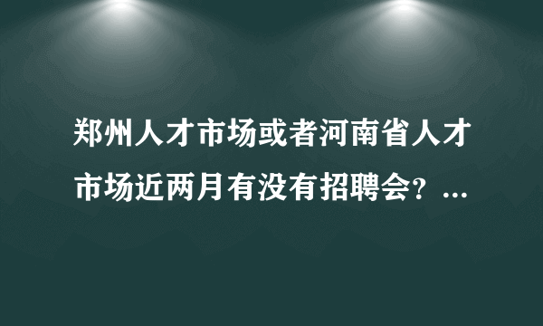 郑州人才市场或者河南省人才市场近两月有没有招聘会？能不能告知相关时间？最好能找出来他们的电话。