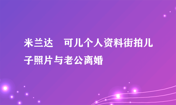 米兰达・可儿个人资料街拍儿子照片与老公离婚