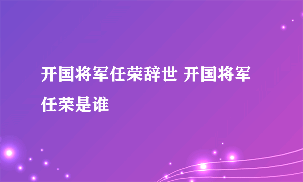 开国将军任荣辞世 开国将军任荣是谁