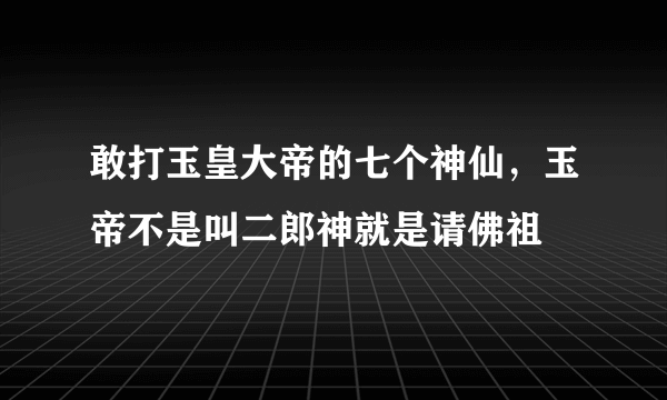 敢打玉皇大帝的七个神仙，玉帝不是叫二郎神就是请佛祖