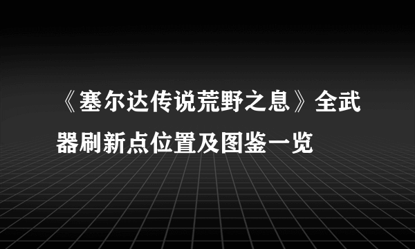 《塞尔达传说荒野之息》全武器刷新点位置及图鉴一览