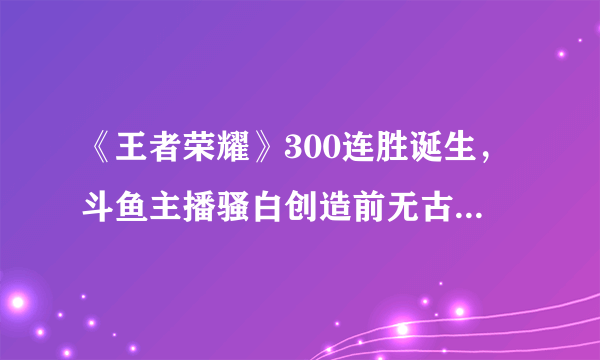 《王者荣耀》300连胜诞生，斗鱼主播骚白创造前无古人的记录