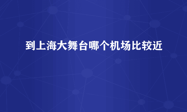 到上海大舞台哪个机场比较近