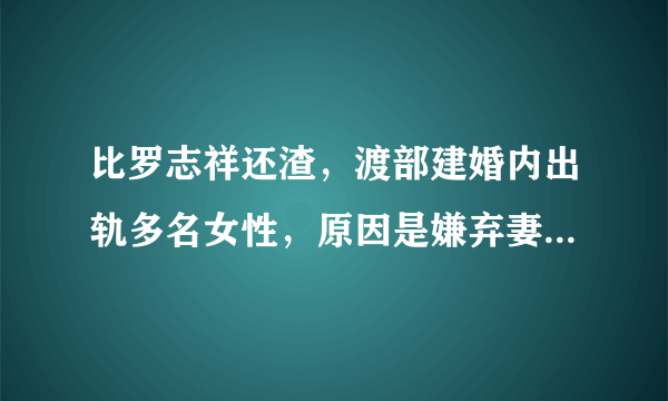 比罗志祥还渣，渡部建婚内出轨多名女性，原因是嫌弃妻子不做家务