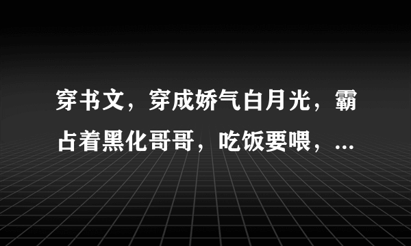 穿书文，穿成娇气白月光，霸占着黑化哥哥，吃饭要喂，睡觉要抱！