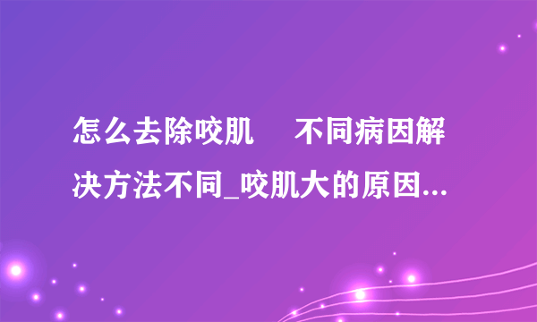 怎么去除咬肌	 不同病因解决方法不同_咬肌大的原因有哪些_怎么去除咬肌