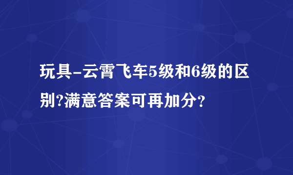 玩具-云霄飞车5级和6级的区别?满意答案可再加分？