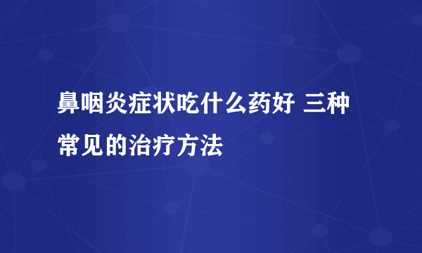 鼻咽炎症状吃什么药好 三种常见的治疗方法