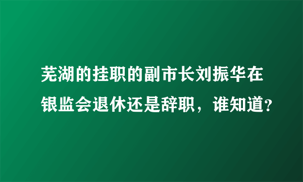 芜湖的挂职的副市长刘振华在银监会退休还是辞职，谁知道？