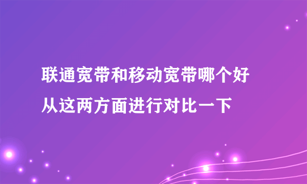 联通宽带和移动宽带哪个好 从这两方面进行对比一下