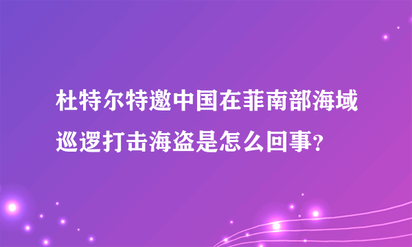 杜特尔特邀中国在菲南部海域巡逻打击海盗是怎么回事？