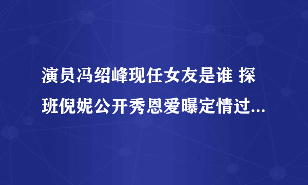 演员冯绍峰现任女友是谁 探班倪妮公开秀恩爱曝定情过程-飞外