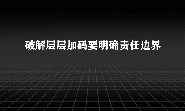 破解层层加码要明确责任边界