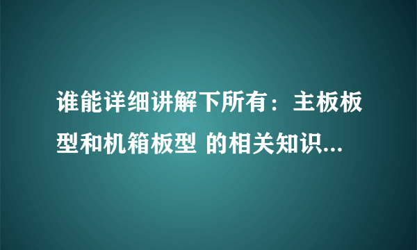 谁能详细讲解下所有：主板板型和机箱板型 的相关知识 好的可以加分