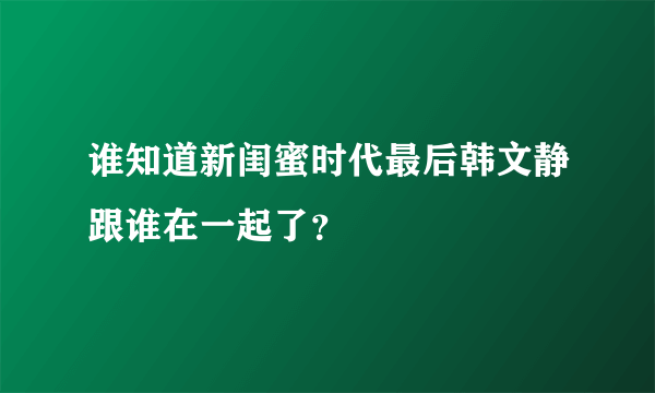 谁知道新闺蜜时代最后韩文静跟谁在一起了？