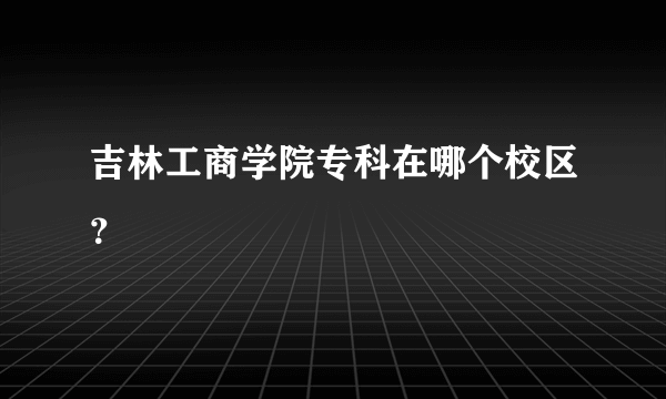 吉林工商学院专科在哪个校区？