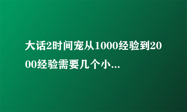 大话2时间宠从1000经验到2000经验需要几个小时来挂？