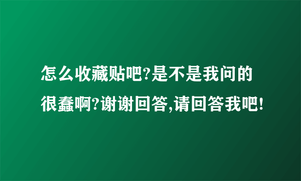 怎么收藏贴吧?是不是我问的很蠢啊?谢谢回答,请回答我吧!