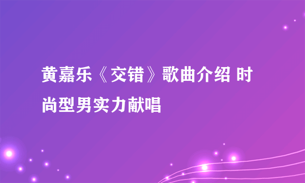 黄嘉乐《交错》歌曲介绍 时尚型男实力献唱