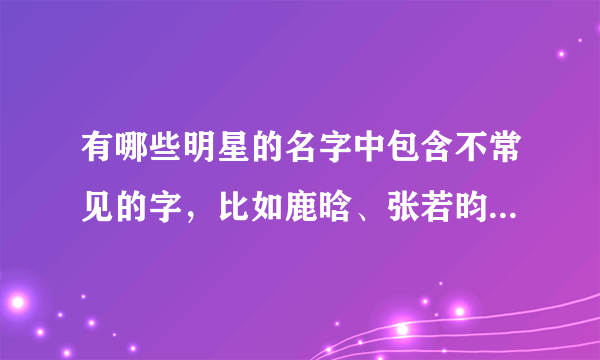 有哪些明星的名字中包含不常见的字，比如鹿晗、张若昀这样的？