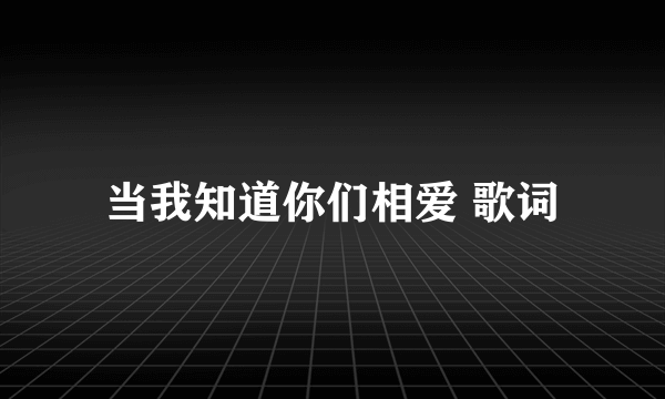 当我知道你们相爱 歌词