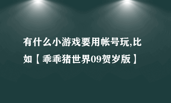 有什么小游戏要用帐号玩,比如【乖乖猪世界09贺岁版】