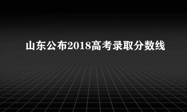 山东公布2018高考录取分数线