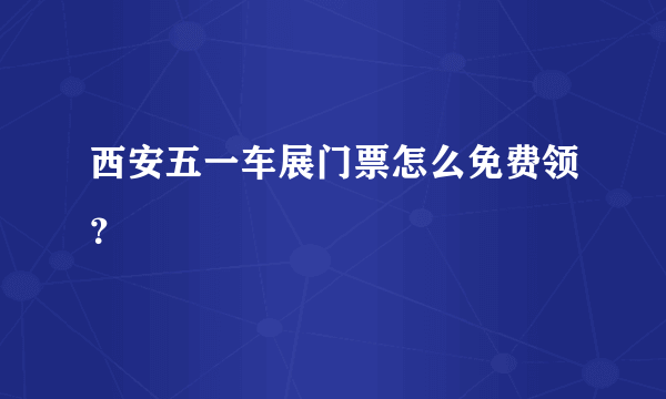 西安五一车展门票怎么免费领？