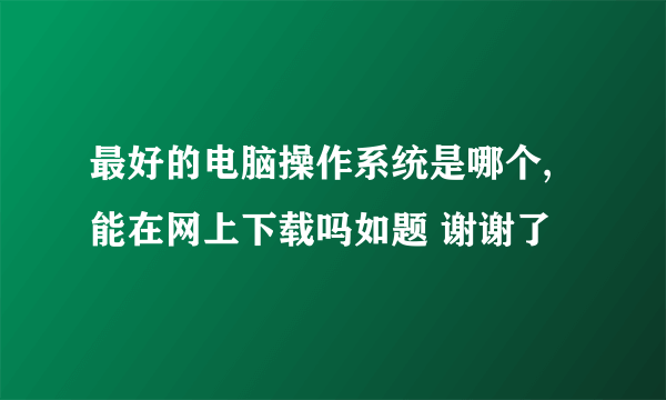 最好的电脑操作系统是哪个,能在网上下载吗如题 谢谢了