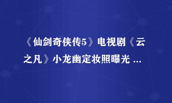 《仙剑奇侠传5》电视剧《云之凡》小龙幽定妆照曝光 终于不雷人了！