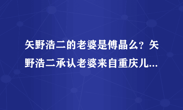 矢野浩二的老婆是傅晶么？矢野浩二承认老婆来自重庆儿子照片曝光_飞外网